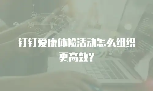 钉钉爱康体检活动怎么组织更高效？