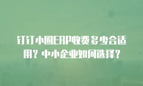 钉钉小圈ERP收费多少合适用？中小企业如何选择？