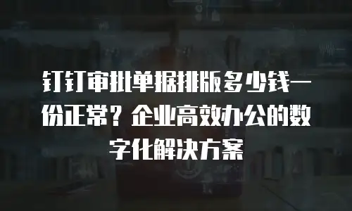 钉钉审批单据排版多少钱一份正常？企业高效办公的数字化解决方案