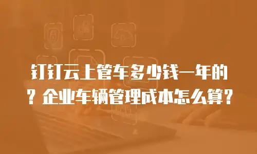 钉钉云上管车多少钱一年的？企业车辆管理成本怎么算？