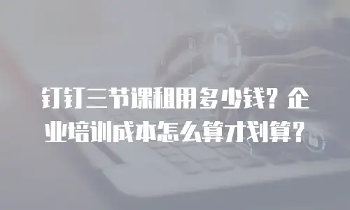 钉钉三节课租用多少钱？企业培训成本怎么算才划算？