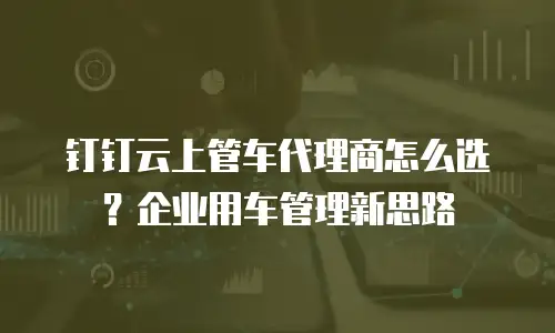 钉钉云上管车代理商怎么选？企业用车管理新思路
