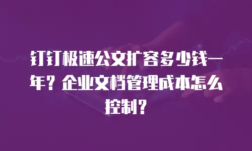 钉钉极速公文扩容多少钱一年？企业文档管理成本怎么控制？
