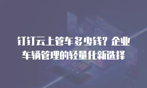 钉钉云上管车多少钱？企业车辆管理的轻量化新选择