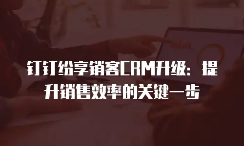 钉钉纷享销客CRM升级：提升销售效率的关键一步