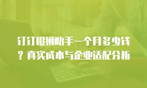 钉钉橙狮助手一个月多少钱？真实成本与企业适配分析