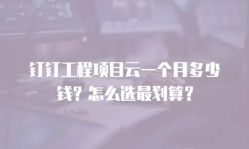 钉钉工程项目云一个月多少钱？怎么选最划算？