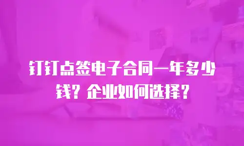 钉钉点签电子合同一年多少钱？企业如何选择？