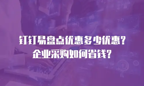 钉钉易盘点优惠多少优惠？企业采购如何省钱？
