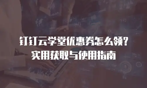 钉钉云学堂优惠券怎么领？实用获取与使用指南