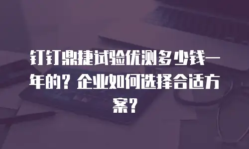 钉钉鼎捷试验优测多少钱一年的？企业如何选择合适方案？