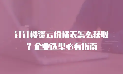 钉钉楼资云价格表怎么获取？企业选型必看指南