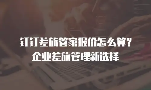 钉钉差旅管家报价怎么算？企业差旅管理新选择