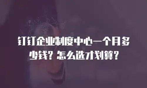 钉钉企业制度中心一个月多少钱？怎么选才划算？