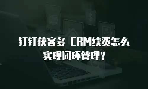 钉钉获客多 CRM续费怎么实现闭环管理？