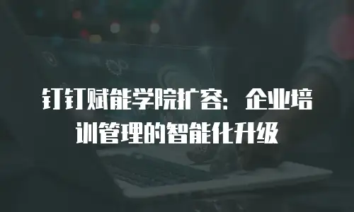 钉钉赋能学院扩容：企业培训管理的智能化升级