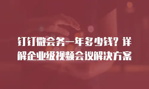钉钉微会务一年多少钱？详解企业级视频会议解决方案