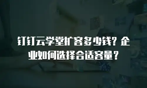 钉钉云学堂扩容多少钱？企业如何选择合适容量？