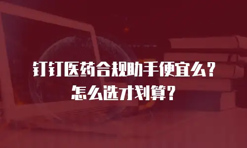 钉钉医药合规助手便宜么？怎么选才划算？