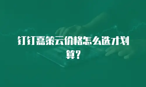 钉钉嘉策云价格怎么选才划算？