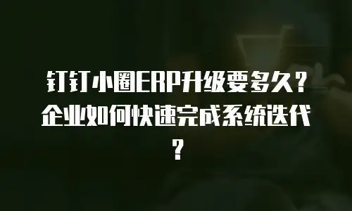 钉钉小圈ERP升级要多久？企业如何快速完成系统迭代？