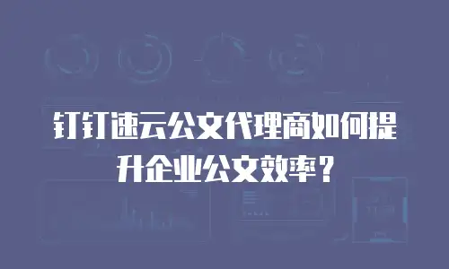 钉钉速云公文代理商如何提升企业公文效率？