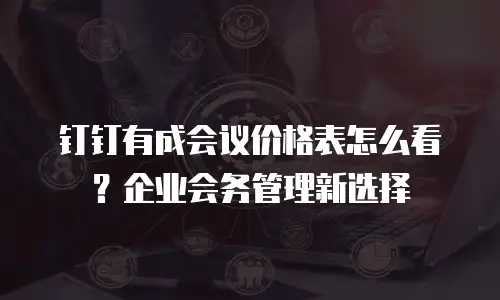 钉钉有成会议价格表怎么看？企业会务管理新选择