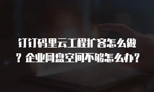 钉钉码里云工程扩容怎么做？企业网盘空间不够怎么办？