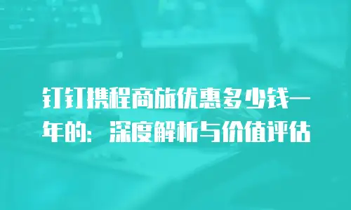 钉钉携程商旅优惠多少钱一年的：深度解析与价值评估