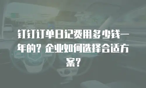 钉钉订单日记费用多少钱一年的？企业如何选择合适方案？