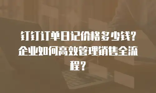 钉钉订单日记价格多少钱？企业如何高效管理销售全流程？