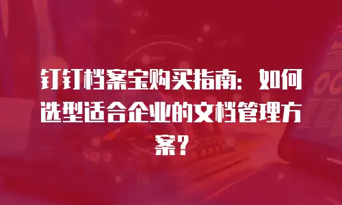 钉钉档案宝购买指南：如何选型适合企业的文档管理方案？