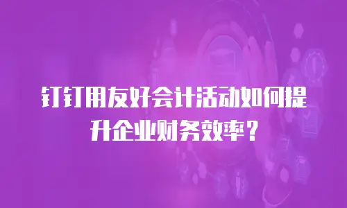 钉钉用友好会计活动如何提升企业财务效率？