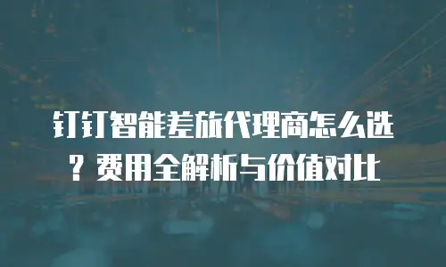 钉钉智能差旅代理商怎么选？费用全解析与价值对比