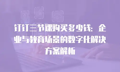 钉钉三节课购买多少钱：企业与教育场景的数字化解决方案解析