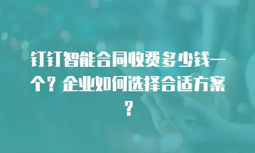 钉钉智能合同收费多少钱一个？企业如何选择合适方案？