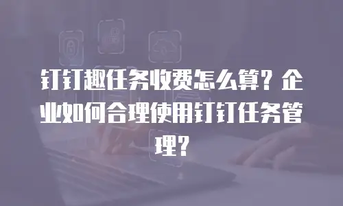 钉钉趣任务收费怎么算？企业如何合理使用钉钉任务管理？