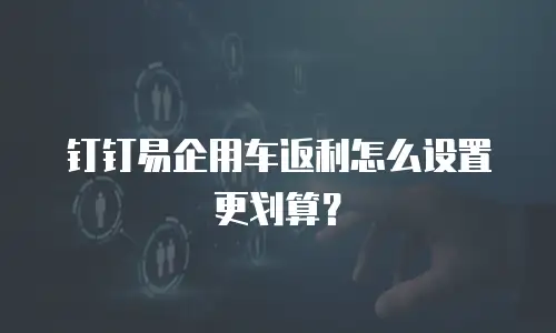 钉钉易企用车返利怎么设置更划算？
