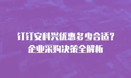 钉钉安科兴优惠多少合适？企业采购决策全解析