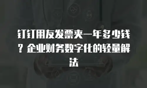 钉钉用友发票夹一年多少钱？企业财务数字化的轻量解法