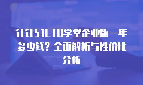 钉钉51CTO学堂企业版一年多少钱？全面解析与性价比分析