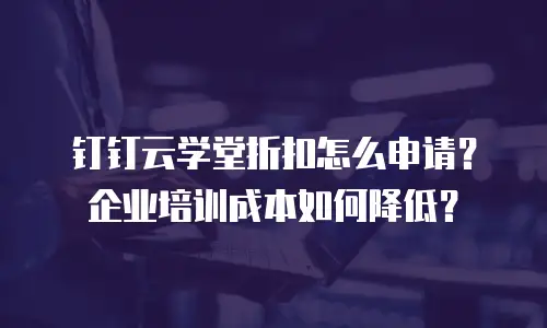钉钉云学堂折扣怎么申请？企业培训成本如何降低？