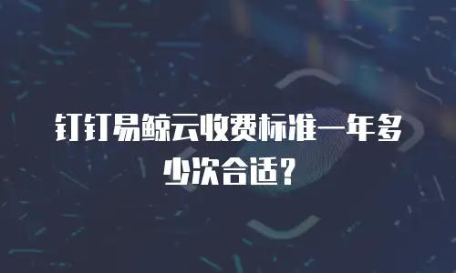 钉钉易鲸云收费标准一年多少次合适？