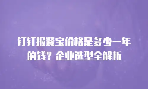 钉钉报餐宝价格是多少一年的钱？企业选型全解析