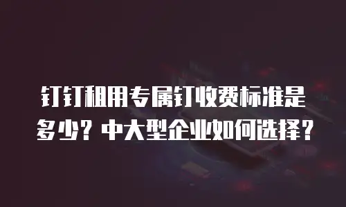 钉钉租用专属钉收费标准是多少？中大型企业如何选择？