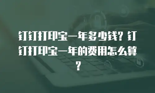 钉钉打印宝一年多少钱？钉钉打印宝一年的费用怎么算？