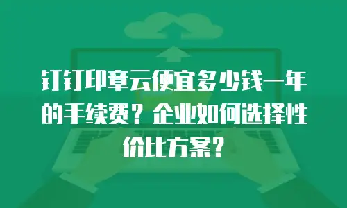钉钉印章云便宜多少钱一年的手续费？企业如何选择性价比方案？