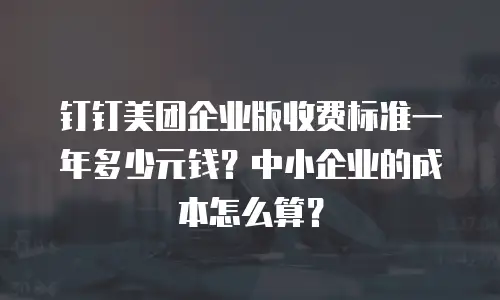 钉钉美团企业版收费标准一年多少元钱？中小企业的成本怎么算？