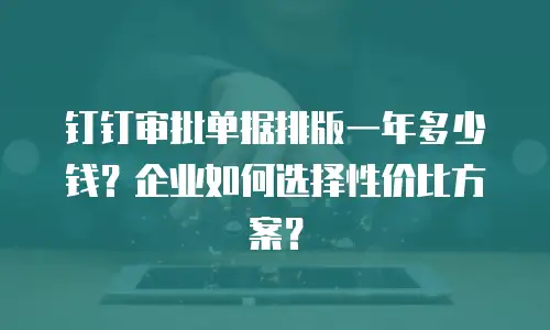 钉钉审批单据排版一年多少钱？企业如何选择性价比方案？