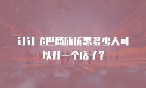 钉钉飞巴商旅优惠多少人可以开一个店子？